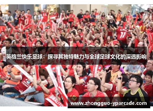 英格兰快乐足球:探寻其独特魅力与全球足球文化的深远影响 英格兰快乐足球:探寻其独特魅力与全球足球文化的深远影响