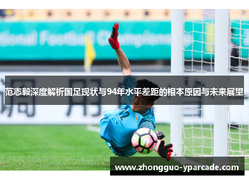 范志毅深度解析国足现状与94年水平差距的根本原因与未来展望 范志毅深度解析国足现状与94年水平差距的根本原因与未来展望