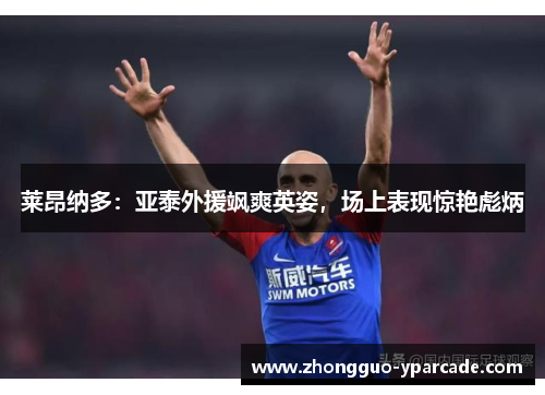 莱昂纳多：亚泰外援飒爽英姿，场上表现惊艳彪炳