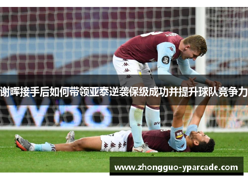 谢晖接手后如何带领亚泰逆袭保级成功并提升球队竞争力 谢晖接手后如何带领亚泰逆袭保级成功并提升球队竞争力