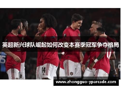 英超新兴球队崛起如何改变本赛季冠军争夺格局