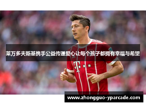 莱万多夫斯基携手公益传递爱心让每个孩子都拥有幸福与希望