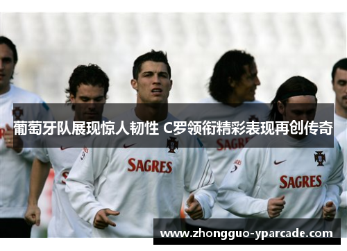 葡萄牙队展现惊人韧性 C罗领衔精彩表现再创传奇