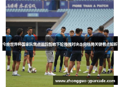 今晚世界杯国家队焦点追踪前瞻下轮强强对决走向格局关键看点解析