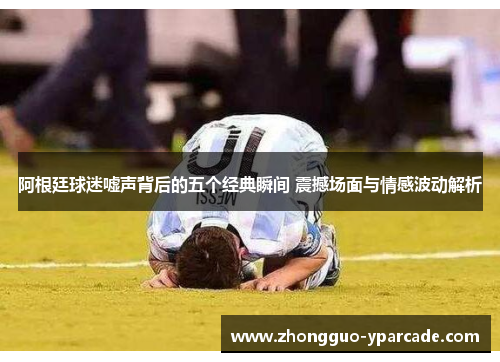 阿根廷球迷嘘声背后的五个经典瞬间 震撼场面与情感波动解析