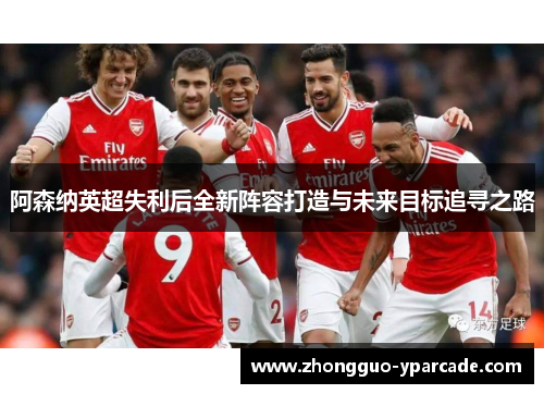 阿森纳英超失利后全新阵容打造与未来目标追寻之路 阿森纳英超失利后全新阵容打造与未来目标追寻之路