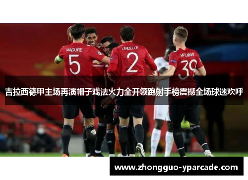 吉拉西德甲主场再演帽子戏法火力全开领跑射手榜震撼全场球迷欢呼