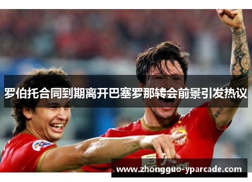 罗伯托合同到期离开巴塞罗那转会前景引发热议