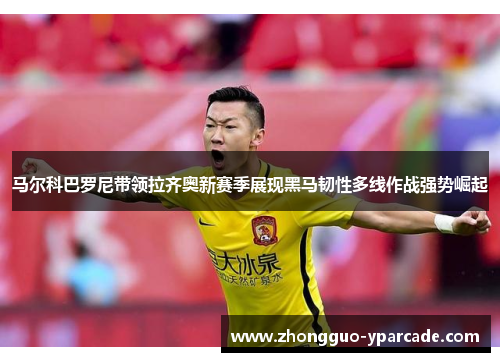 马尔科巴罗尼带领拉齐奥新赛季展现黑马韧性多线作战强势崛起