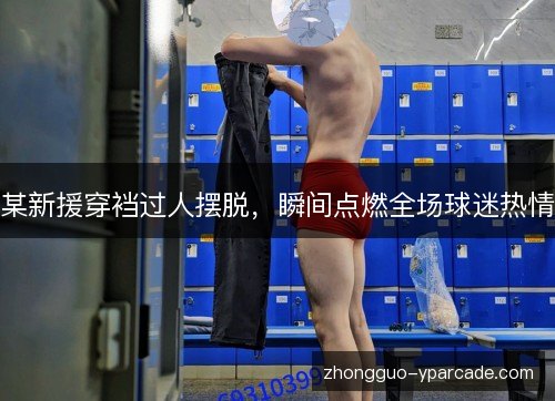 某新援穿裆过人摆脱,瞬间点燃全场球迷热情 某新援穿裆过人摆脱,瞬间点燃全场球迷热情